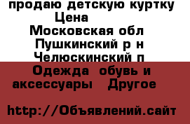 продаю детскую куртку › Цена ­ 1 000 - Московская обл., Пушкинский р-н, Челюскинский п. Одежда, обувь и аксессуары » Другое   